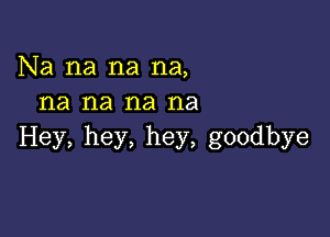 Na na na na,
na na na na

Hey, hey, hey, goodbye