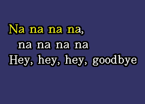 Na na na na,
na na na na

Hey, hey, hey, goodbye