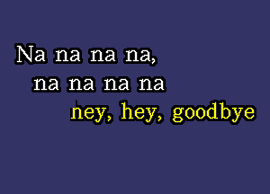 Na na na na,
na na na na

ney, hey, goodbye