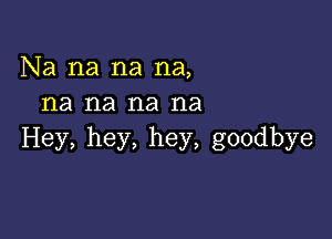 Na na na na,
na na na na

Hey, hey, hey, goodbye