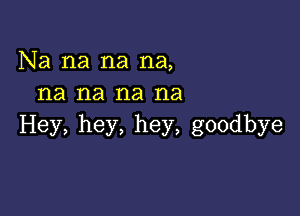 Na na na na,
na na na na

Hey, hey, hey, goodbye