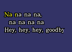 Na na na na,
na na na na

Hey, hey, hey, goodb)