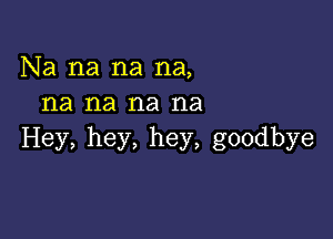 Na na na na,
na na na na

Hey, hey, hey, goodbye