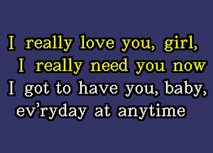 I really love you, girl,
I really need you now

I got to have you, baby,
evaday at anytime