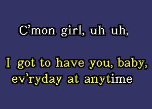 Cmon girl, uh uh,

I got to have you, baby,
ev,ryday at anytime