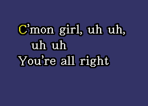 Cmon girl, uh uh,
uh uh

YouTe all right