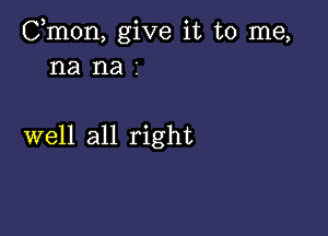 Cmon, give it to me,
na na 2

well all right