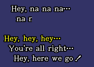 Hey, na na nam
na r.

Hey, hey, hey.
YouTe all right-
Hey, here we go .I'