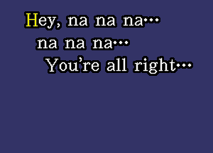 Hey, na na nam
na na nam
YouTe all right---