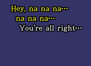 Hey, na na nam
na na nam
YouTe all right---