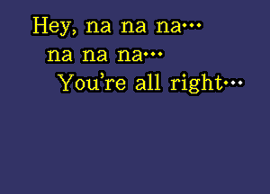 Hey, na na nam
na na nam
YouTe all right---