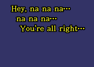 Hey, na na nam
na na nam
YouTe all right---