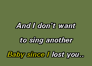 And I don't want

to sing another

Baby since I lost you..