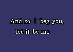 And so I beg you,

let it be me