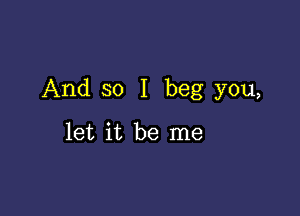 And so I beg you,

let it be me