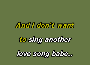 And I don't want

to sing another

love song babe..
