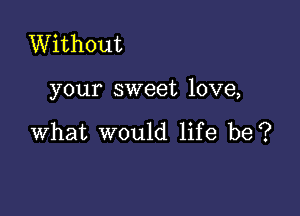 Without

your sweet love,

what would life be?