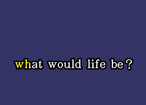 what would life be?