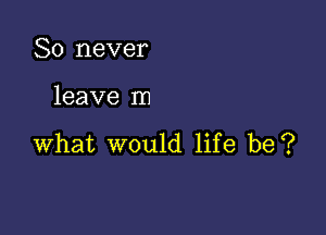 So never

leave In

what would life be?