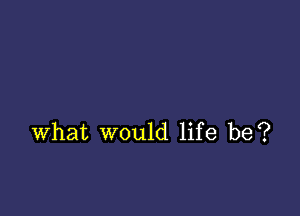 what would life be?