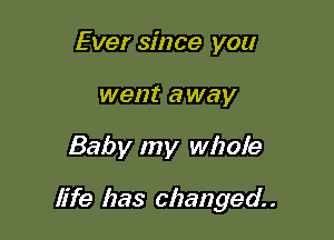 Ever since you
went away

Baby my whole

life has changed. .