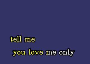 tell me

you love me only