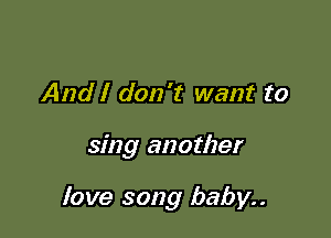 And I don't want to

sing another

love song baby..