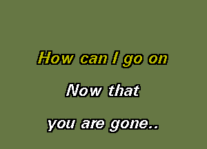 How can I go on

Now that

you are gone. .