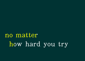 no matter
how hard you try