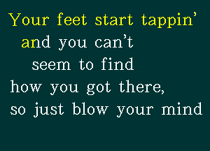 Your feet start tappino
and you canot
seem to find

how you got there,
so just blow your mind