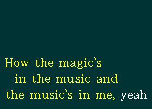 How the magids
in the music and
the musids in me, yeah