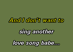 And I don't want to

sing another

love song babe...