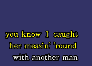 you know I caught
her messif ,round

With another man