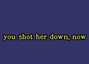 you shot her down, now