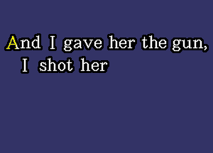 And I gave her the gun,
I shot her