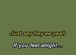 Just say hey-ee-yeah

If you feel alright...