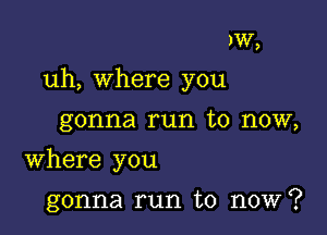 )W,

uh, where you

gonna run to now,
Where you

gonna run to now?