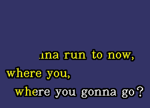 ma run to now,
Where you,

Where you gonna go?