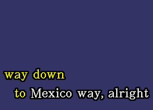 way down

to Mexico way, alright