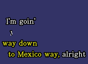 Fm goin

3
way down

to Mexico way, alright