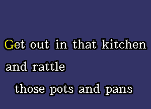 Get out in that kitchen

and rattle

those pots and pans