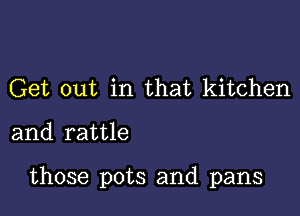 Get out in that kitchen

and rattle

those pots and pans