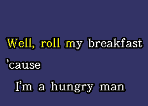 Well, roll my breakfast

bause

Fm a hungry man