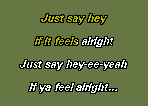 Just say hey
If it feels alright

Just say hey-ee-yeah

If ya feel alright...