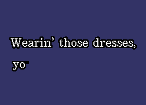 Weariw those dresses,

yo