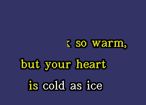 1 SO warm,

but your heart

is cold as ice