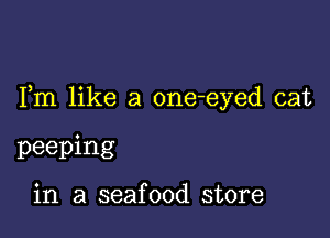 Fm like a one-eyed cat

peeping

in a seafood store