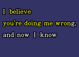 I beheve

you re doing me wrong,

and now I know