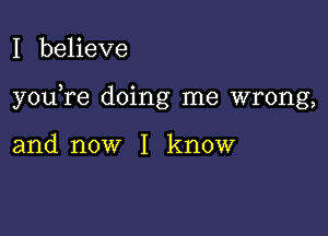 I beheve

you re doing me wrong,

and now I know