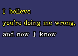 I beheve

you re doing me wrong,

and now I know